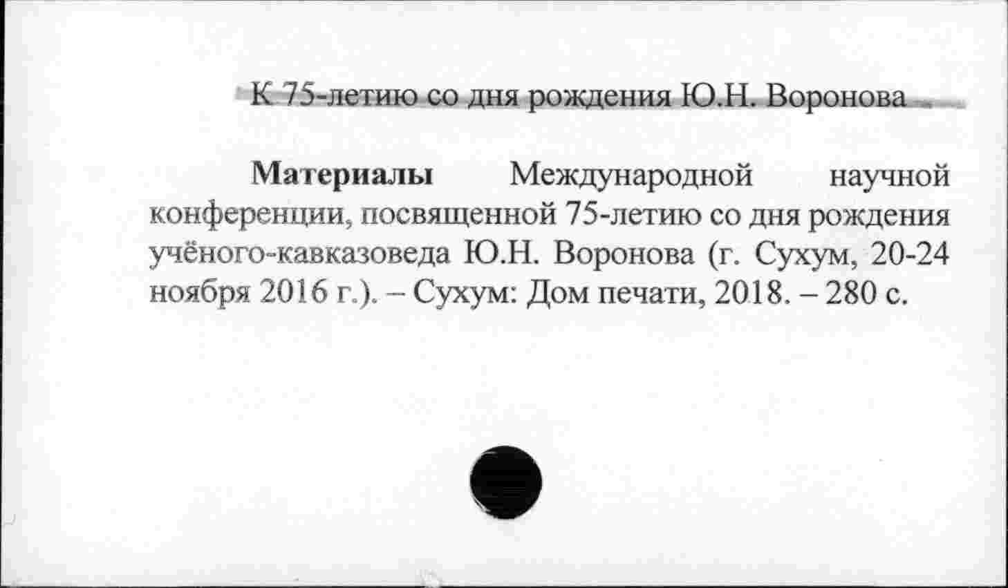 ﻿К 75-летию со дня рождения Ю.Н. Воронова
Материалы Международной научной конференции, посвященной 75-летию со дня рождения учёного-кавказоведа Ю.Н. Воронова (г. Сухум, 20-24 ноября 2016 г.). - Сухум: Дом печати, 2018. - 280 с.